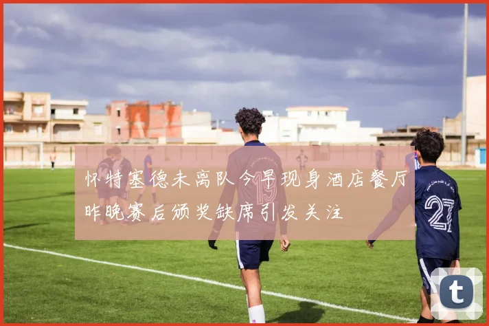 怀特塞德未离队今早现身酒店餐厅昨晚赛后颁奖缺席引发关注